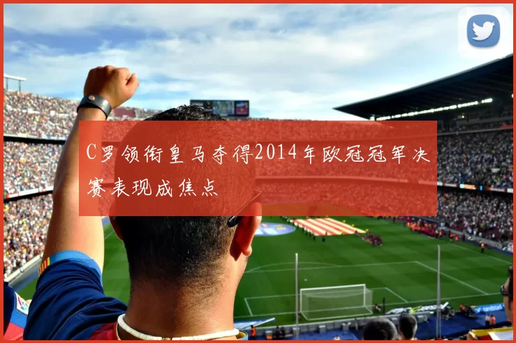 C罗领衔皇马夺得2014年欧冠冠军决赛表现成焦点