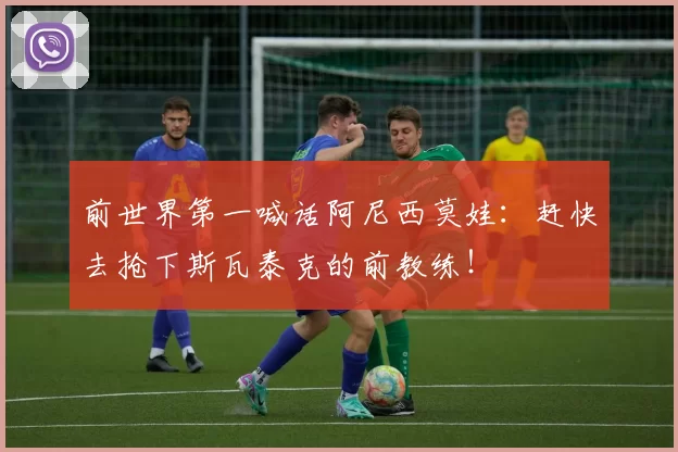 前世界第一喊话阿尼西莫娃：赶快去抢下斯瓦泰克的前教练！