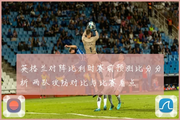 英格兰对阵比利时赛前预测比分分析 两队攻防对比与比赛看点