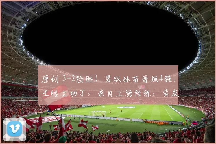 原创 3-2险胜！男双独苗晋级4强，王皓立功了，亲自上场陪练，黄友政拒绝一天三败