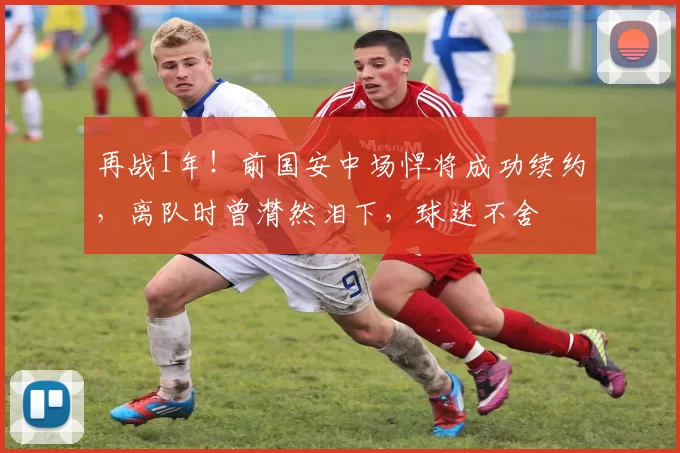 再战1年！前国安中场悍将成功续约，离队时曾潸然泪下，球迷不舍