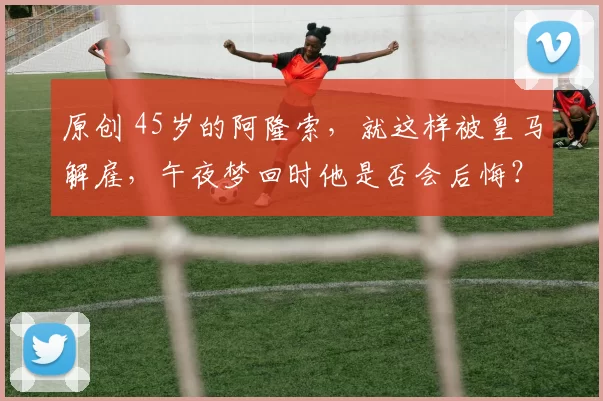 原创 45岁的阿隆索，就这样被皇马解雇，午夜梦回时他是否会后悔？