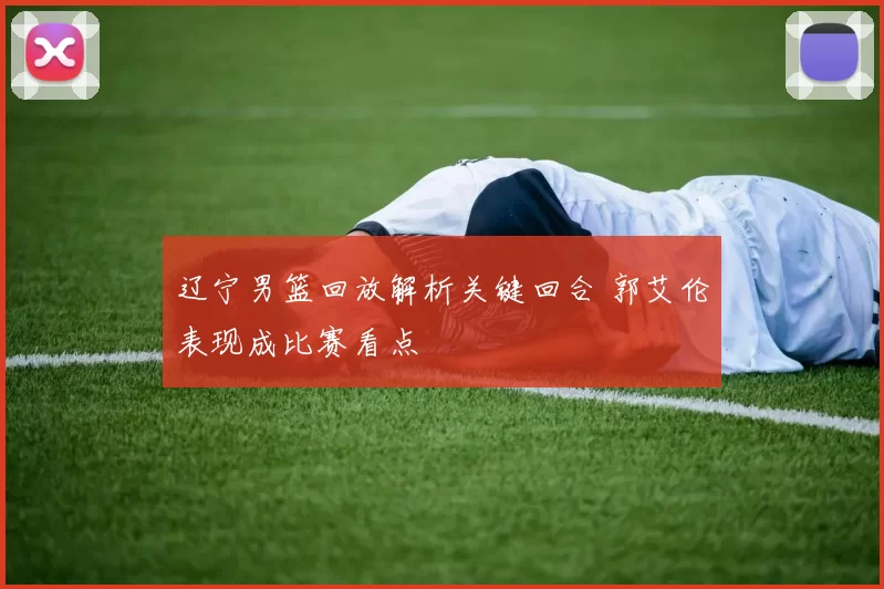 辽宁男篮回放解析关键回合 郭艾伦表现成比赛看点