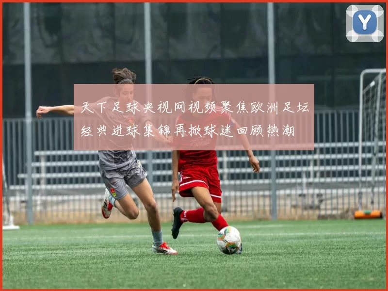 天下足球央视网视频聚焦欧洲足坛经典进球集锦再掀球迷回顾热潮