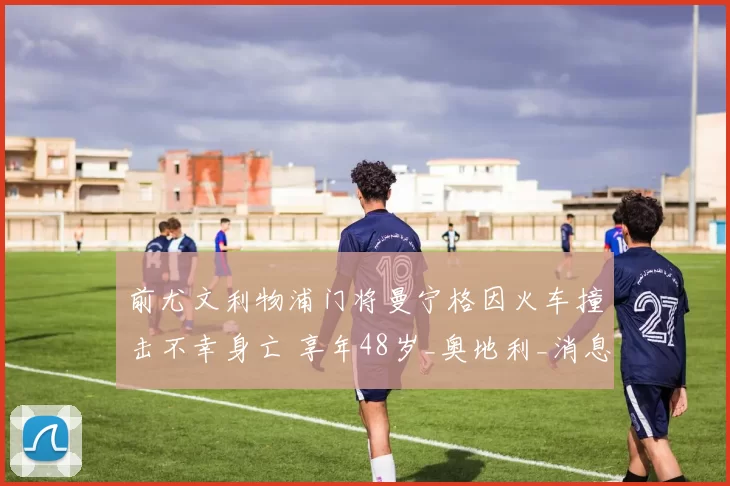 前尤文利物浦门将曼宁格因火车撞击不幸身亡 享年48岁_奥地利_消息_阿森纳