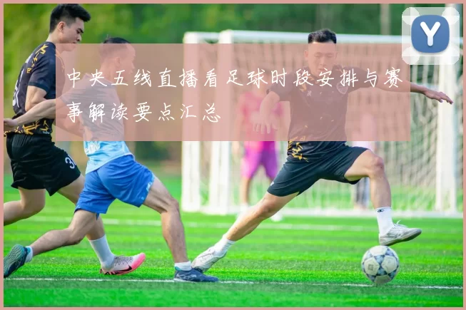 中央五线直播看足球时段安排与赛事解读要点汇总