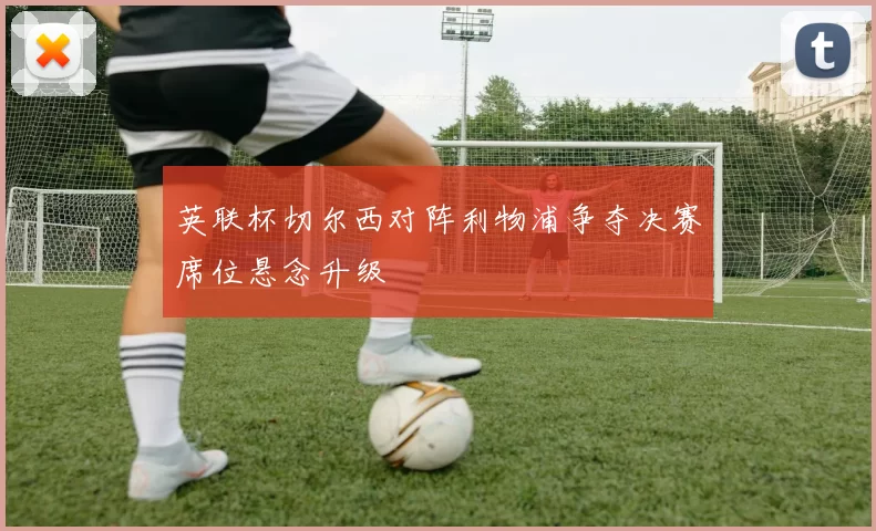 英联杯切尔西对阵利物浦争夺决赛席位悬念升级