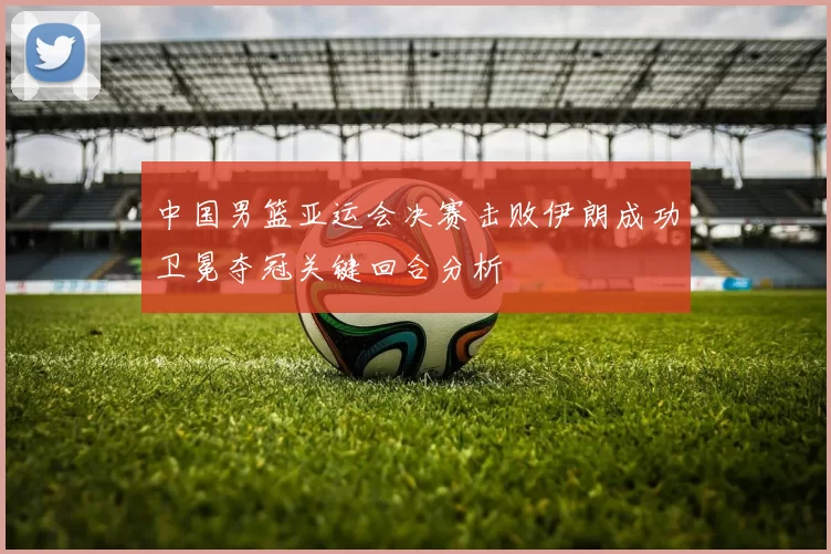 中国男篮亚运会决赛击败伊朗成功卫冕夺冠关键回合分析