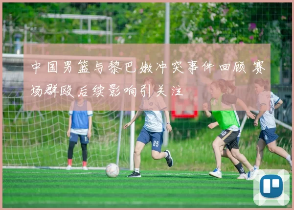 中国男篮与黎巴嫩冲突事件回顾 赛场群殴后续影响引关注