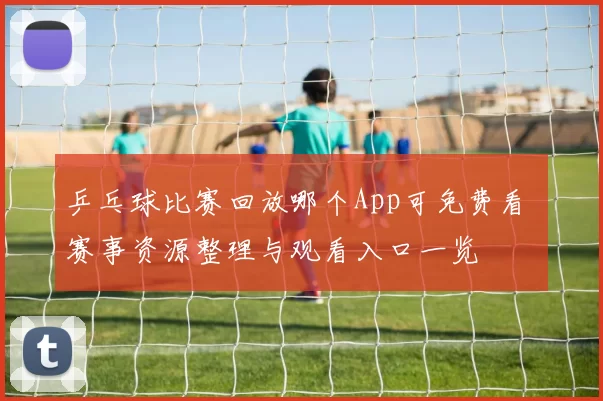 乒乓球比赛回放哪个App可免费看 赛事资源整理与观看入口一览