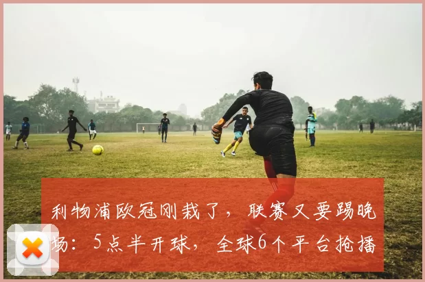 利物浦欧冠刚栽了，联赛又要踢晚场：5点半开球，全球6个平台抢播