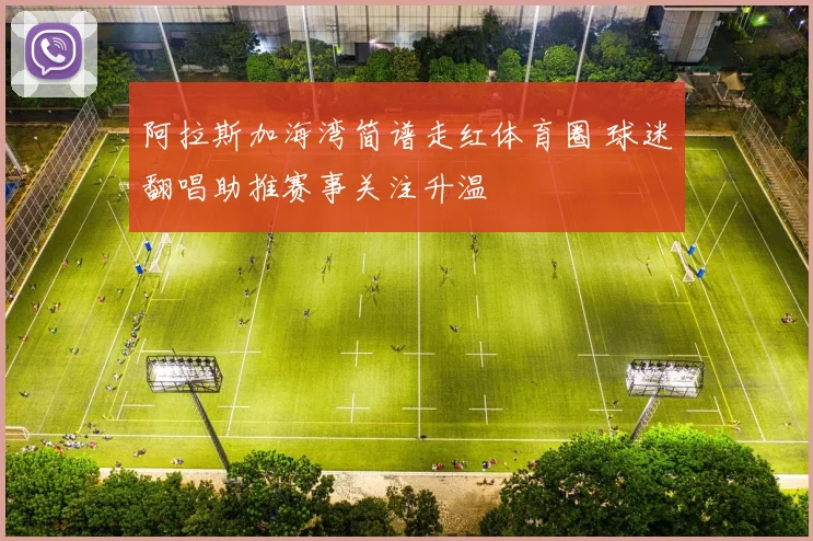 阿拉斯加海湾简谱走红体育圈 球迷翻唱助推赛事关注升温