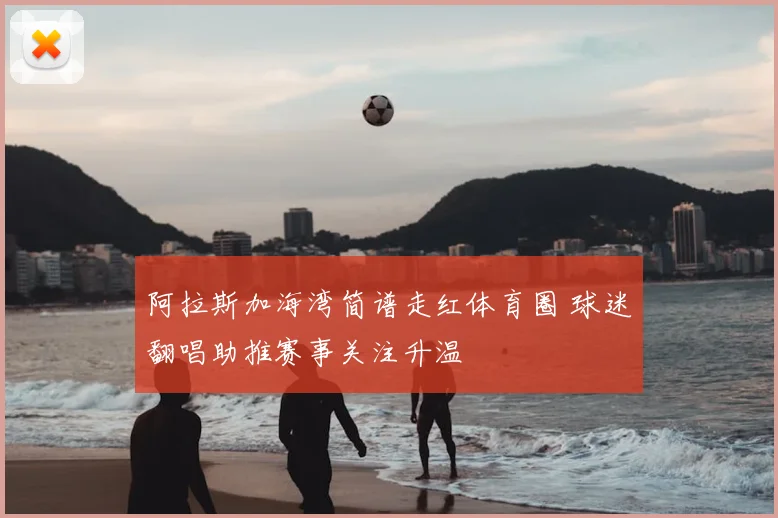 阿拉斯加海湾简谱走红体育圈 球迷翻唱助推赛事关注升温