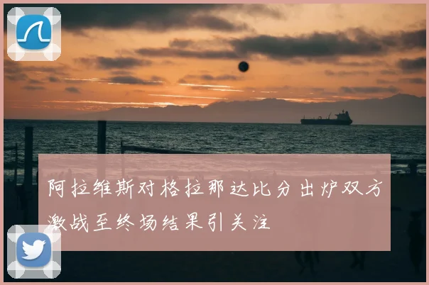 阿拉维斯对格拉那达比分出炉双方激战至终场结果引关注