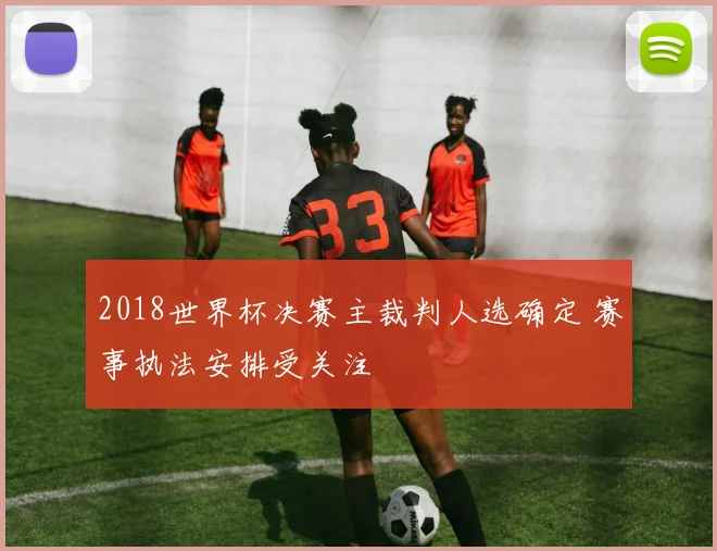 2018世界杯决赛主裁判人选确定 赛事执法安排受关注